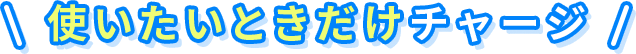 使いたいときだけチャージ