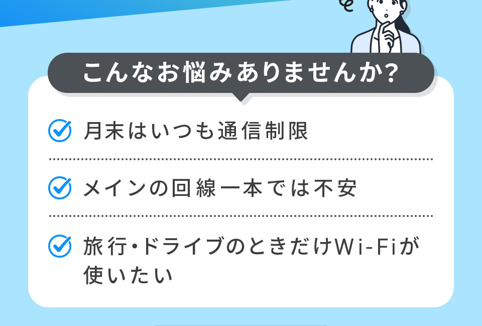 こんなお悩みありませんか? 月末はいつも通信制限 メインの回線一本では不安 旅行・ドライブのときだけWi-Fiが使いたい