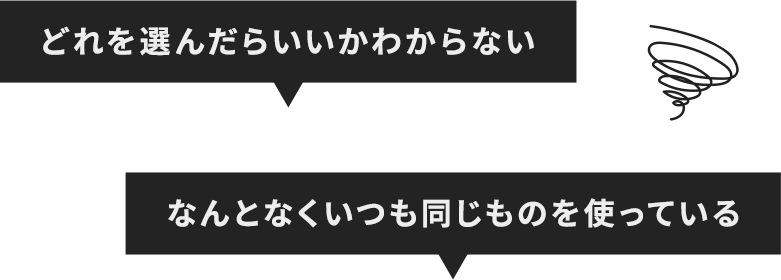 どれを選んだらいいかわからない... なんとなくいつも同じものを使っている...