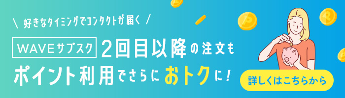 好きなタイミングでコンタクトが届くWAVEサブスク 2回目以降の注文もポイント利用でさらにおトクに！詳しくはこちらから