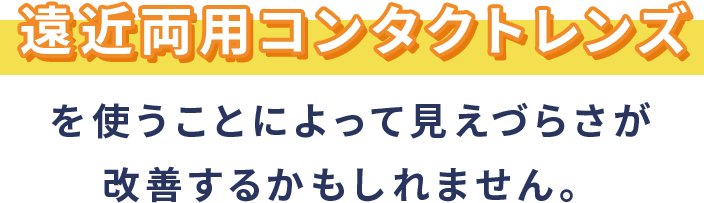 遠近両用コンタクトレンズを使うことによって見えづらさが改善するかもしれません。