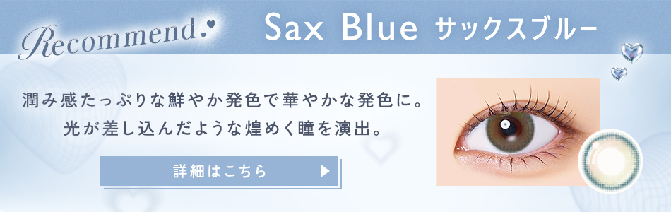 Recommend Sax Blue サックスブルー 潤み感たっぷりな鮮やか発色で華やかな発色に。光が差し込んだような煌めく瞳を演出。